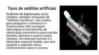 Tipos de satélites artificiais
Satélites de Exploração: estes
satélites, também chamados de
"satélites científicos", são usados
para pesquisar o Universo e o
Sistema Solar. Eles carregam
telescópios e instrumentos de
observação astronômica para estudar
estrelas, planetas e outros corpos
celestes. Um exemplo famoso é o
telescópio espacial Hubble, que tem
ajudado a expandir nosso
conhecimento sobre o cosmos.
 