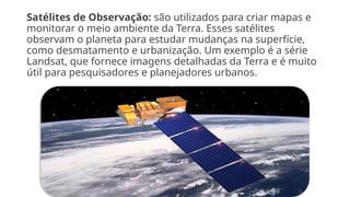 Satélites de Observação: são utilizados para criar mapas e
monitorar o meio ambiente da Terra. Esses satélites
observam o planeta para estudar mudanças na superfície,
como desmatamento e urbanização. Um exemplo é a série
Landsat, que fornece imagens detalhadas da Terra e é muito
útil para pesquisadores e planejadores urbanos.
 