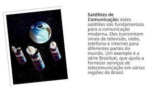 Satélites de
Comunicação: estes
satélites são fundamentais
para a comunicação
moderna. Eles transmitem
sinais de televisão, rádio,
telefonia e internet para
diferentes partes do
mundo. Um exemplo é a
série Brasilsat, que ajuda a
fornecer serviços de
telecomunicação em várias
regiões do Brasil.
 