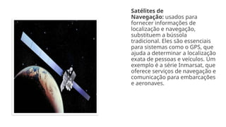 Satélites de
Navegação: usados para
fornecer informações de
localização e navegação,
substituem a bússola
tradicional. Eles são essenciais
para sistemas como o GPS, que
ajuda a determinar a localização
exata de pessoas e veículos. Um
exemplo é a série Inmarsat, que
oferece serviços de navegação e
comunicação para embarcações
e aeronaves.
 