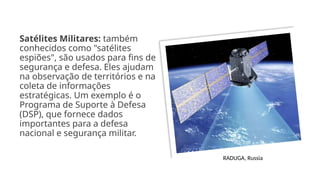 Satélites Militares: também
conhecidos como "satélites
espiões", são usados para fins de
segurança e defesa. Eles ajudam
na observação de territórios e na
coleta de informações
estratégicas. Um exemplo é o
Programa de Suporte à Defesa
(DSP), que fornece dados
importantes para a defesa
nacional e segurança militar.
RADUGA, Russia
 