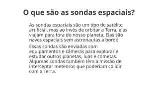 O que são as sondas espaciais?
As sondas espaciais são um tipo de satélite
artificial, mas ao invés de orbitar a Terra, elas
viajam para fora do nosso planeta. Elas são
naves espaciais sem astronautas a bordo.
Essas sondas são enviadas com
equipamentos e câmeras para explorar e
estudar outros planetas, luas e cometas.
Algumas sondas também têm a missão de
interceptar meteoros que poderiam colidir
com a Terra.
 