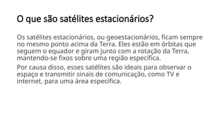 O que são satélites estacionários?
Os satélites estacionários, ou geoestacionários, ficam sempre
no mesmo ponto acima da Terra. Eles estão em órbitas que
seguem o equador e giram junto com a rotação da Terra,
mantendo-se fixos sobre uma região específica.
Por causa disso, esses satélites são ideais para observar o
espaço e transmitir sinais de comunicação, como TV e
internet, para uma área específica.
 