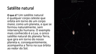Satélite natural
O que é? Um satélite natural
é qualquer corpo celeste que
orbita em torno de um corpo
maior, como um planeta, e que se
formou naturalmente, sem
intervenção humana. O exemplo
mais conhecido é a Lua, o único
satélite natural do planeta Terra,
que gira em torno do nosso
planeta e, consequentemente,
acompanha a Terra na sua órbita
ao redor do Sol.
 