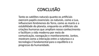 CONCLUSÃO
Tanto os satélites naturais quanto os artificiais
exercem papéis essenciais: os naturais, como a Lua,
influenciam fenômenos da Terra, como as marés e a
estabilidade do planeta, enquanto os artificiais são
criações humanas que ampliam nosso conhecimento
e facilitam a vida moderna por meio de
comunicação, navegação e monitoramento. Juntos,
mostram como a interação entre a natureza e a
tecnologia é fundamental para o equilíbrio e o
progresso da humanidade.
 