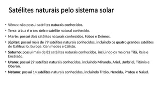 Satélites naturais pelo sistema solar
• Vênus: não possui satélites naturais conhecidos.
• Terra: a Lua é o seu único satélite natural conhecido.
• Marte: possui dois satélites naturais conhecidos, Fobos e Deimos.
• Júpiter: possui mais de 79 satélites naturais conhecidos, incluindo os quatro grandes satélites
de Galileu: Io, Europa, Ganimedes e Calisto.
• Saturno: possui mais de 82 satélites naturais conhecidos, incluindo os maiores Titã, Reia e
Encélado.
• Urano: possui 27 satélites naturais conhecidos, incluindo Miranda, Ariel, Umbriel, Titânia e
Oberon.
• Netuno: possui 14 satélites naturais conhecidos, incluindo Tritão, Nereida, Proteu e Naiad.
 