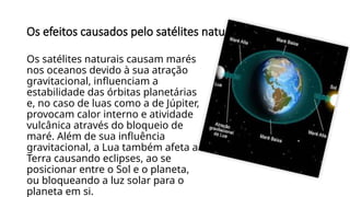 Os efeitos causados pelo satélites naturais
Os satélites naturais causam marés
nos oceanos devido à sua atração
gravitacional, influenciam a
estabilidade das órbitas planetárias
e, no caso de luas como a de Júpiter,
provocam calor interno e atividade
vulcânica através do bloqueio de
maré. Além de sua influência
gravitacional, a Lua também afeta a
Terra causando eclipses, ao se
posicionar entre o Sol e o planeta,
ou bloqueando a luz solar para o
planeta em si.
 
