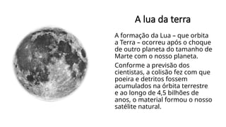 A lua da terra
A formação da Lua – que orbita
a Terra – ocorreu após o choque
de outro planeta do tamanho de
Marte com o nosso planeta.
Conforme a previsão dos
cientistas, a colisão fez com que
poeira e detritos fossem
acumulados na órbita terrestre
e ao longo de 4,5 bilhões de
anos, o material formou o nosso
satélite natural.
 