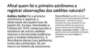 Afinal quem foi o primeiro astrônomo a
registrar observações dos satélites naturais?
Galileu Galilei foi o primeiro
astrônomo a registrar a
observação das quatro luas de
Júpiter (Io, Europa, Ganimedes e
Calisto) em 1610, comprovando a
existência de outros satélites
naturais e fornecendo evidências
para o modelo heliocêntrico. A
descoberta dessas luas galileanas,
como são conhecidas, foi um
marco na história da astronomia
Simon Marius (nascido em 10 de
janeiro de 1573, Gunzenhausen, Baviera
[Alemanha] — falecido em 26 de
dezembro de 1624, Anspach) foi um
astrônomo alemão que nomeou as
quatro maiores luas de Júpiter:Eu,
Europa ,Ganimedes eCalisto . Todos os
quatro nomes são inspirados em figuras
mitológicas por quem Júpiter se
apaixonou.
 
