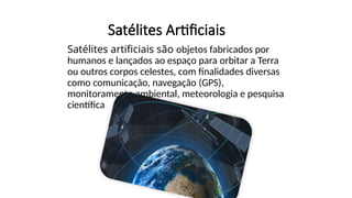 Satélites Artificiais
Satélites artificiais são objetos fabricados por
humanos e lançados ao espaço para orbitar a Terra
ou outros corpos celestes, com finalidades diversas
como comunicação, navegação (GPS),
monitoramento ambiental, meteorologia e pesquisa
científica.
 