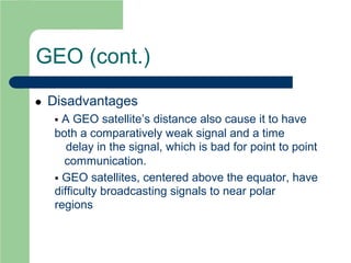 GEO (cont.)
 Disadvantages
 A GEO satellite’s distance also cause it to have
both a comparatively weak signal and a time
delay in the signal, which is bad for point to point
communication.
 GEO satellites, centered above the equator, have
difficulty broadcasting signals to near polar
regions
 