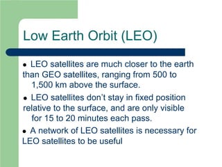 Low Earth Orbit (LEO)
 LEO satellites are much closer to the earth
than GEO satellites, ranging from 500 to
1,500 km above the surface.
 LEO satellites don’t stay in fixed position
relative to the surface, and are only visible
for 15 to 20 minutes each pass.
 A network of LEO satellites is necessary for
LEO satellites to be useful
 