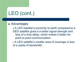 LEO (cont.)
 Advantages
 A LEO satellite’s proximity to earth compared to a
GEO satellite gives it a better signal strength and
less of a time delay, which makes it better for
point to point communication.
 A LEO satellite’s smaller area of coverage is less
of a waste of bandwidth.
 