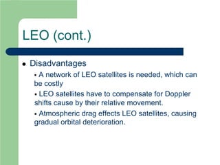 LEO (cont.)
 Disadvantages
 A network of LEO satellites is needed, which can
be costly
 LEO satellites have to compensate for Doppler
shifts cause by their relative movement.
 Atmospheric drag effects LEO satellites, causing
gradual orbital deterioration.
 