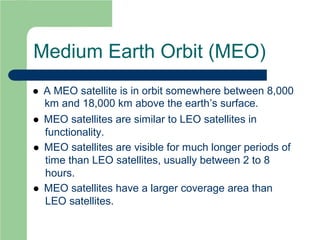 Medium Earth Orbit (MEO)
 A MEO satellite is in orbit somewhere between 8,000
km and 18,000 km above the earth’s surface.
 MEO satellites are similar to LEO satellites in
functionality.
 MEO satellites are visible for much longer periods of
time than LEO satellites, usually between 2 to 8
hours.
 MEO satellites have a larger coverage area than
LEO satellites.
 