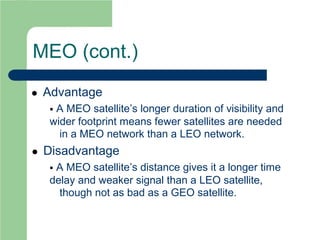 MEO (cont.)
 Advantage
 A MEO satellite’s longer duration of visibility and
wider footprint means fewer satellites are needed
in a MEO network than a LEO network.
 Disadvantage
 A MEO satellite’s distance gives it a longer time
delay and weaker signal than a LEO satellite,
though not as bad as a GEO satellite.
 
