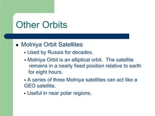 Other Orbits
 Molniya Orbit Satellites
 Used by Russia for decades.
 Molniya Orbit is an elliptical orbit. The satellite
remains in a nearly fixed position relative to earth
for eight hours.
 A series of three Molniya satellites can act like a
GEO satellite.
 Useful in near polar regions.
 