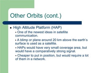 Other Orbits (cont.)
 High Altitude Platform (HAP)
 One of the newest ideas in satellite
communication.
 A blimp or plane around 20 km above the earth’s
surface is used as a satellite.
 HAPs would have very small coverage area, but
would have a comparatively strong signal.
 Cheaper to put in position, but would require a lot
of them in a network.
 
