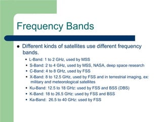 Frequency Bands
 Different kinds of satellites use different frequency
bands.
 L-Band: 1 to 2 GHz, used by MSS
 S-Band: 2 to 4 GHz, used by MSS, NASA, deep space research
 C-Band: 4 to 8 GHz, used by FSS
 X-Band: 8 to 12.5 GHz, used by FSS and in terrestrial imaging, ex:
military and meteorological satellites
 Ku-Band: 12.5 to 18 GHz: used by FSS and BSS (DBS)
 K-Band: 18 to 26.5 GHz: used by FSS and BSS
 Ka-Band: 26.5 to 40 GHz: used by FSS
 