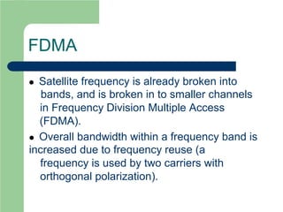 FDMA
 Satellite frequency is already broken into
bands, and is broken in to smaller channels
in Frequency Division Multiple Access
(FDMA).
 Overall bandwidth within a frequency band is
increased due to frequency reuse (a
frequency is used by two carriers with
orthogonal polarization).
 
