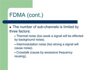 FDMA (cont.)
 The number of sub-channels is limited by
three factors:
 Thermal noise (too weak a signal will be effected
by background noise).
 Intermodulation noise (too strong a signal will
cause noise).
 Crosstalk (cause by excessive frequency
reusing).
 