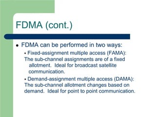 FDMA (cont.)
 FDMA can be performed in two ways:
 Fixed-assignment multiple access (FAMA):
The sub-channel assignments are of a fixed
allotment. Ideal for broadcast satellite
communication.
 Demand-assignment multiple access (DAMA):
The sub-channel allotment changes based on
demand. Ideal for point to point communication.
 