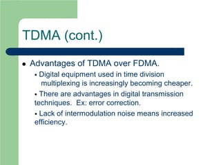 TDMA (cont.)
 Advantages of TDMA over FDMA.
 Digital equipment used in time division
multiplexing is increasingly becoming cheaper.
 There are advantages in digital transmission
techniques. Ex: error correction.
 Lack of intermodulation noise means increased
efficiency.
 