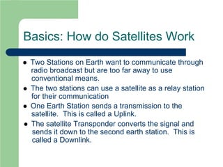 Basics: How do Satellites Work
 Two Stations on Earth want to communicate through
radio broadcast but are too far away to use
conventional means.
 The two stations can use a satellite as a relay station
for their communication
 One Earth Station sends a transmission to the
satellite. This is called a Uplink.
 The satellite Transponder converts the signal and
sends it down to the second earth station. This is
called a Downlink.
 