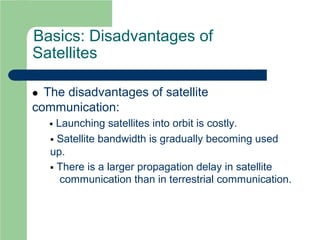 Basics: Disadvantages of
Satellites
 The disadvantages of satellite
communication:
 Launching satellites into orbit is costly.
 Satellite bandwidth is gradually becoming used
up.
 There is a larger propagation delay in satellite
communication than in terrestrial communication.
 