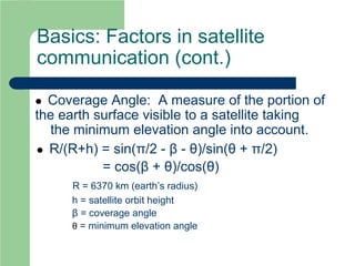 Basics: Factors in satellite
communication (cont.)
 Coverage Angle: A measure of the portion of
the earth surface visible to a satellite taking
the minimum elevation angle into account.
 R/(R+h) = sin(π/2 - β - θ)/sin(θ + π/2)
= cos(β + θ)/cos(θ)
R = 6370 km (earth’s radius)
h = satellite orbit height
β = coverage angle
θ = minimum elevation angle
 