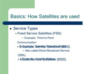 Basics: How Satellites are used
 Service Types
 Fixed Service Satellites (FSS)
• Example: Point to Point
Communication
 Broadcast Service Satellites (BSS)• Example: Satellite Television/Radio
• Also called Direct Broadcast Service
(DBS).
 Mobile Service Satellites (MSS)• Example: Satellite Phones
 