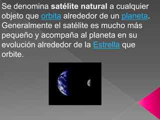 Se denomina satélite natural a cualquier
objeto que orbita alrededor de un planeta.
Generalmente el satélite es mucho más
pequeño y acompaña al planeta en su
evolución alrededor de la Estrella que
orbite.
 
