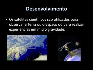 DesenvolvimentoOs satélites de observação da Terra permitem estudar as mudanças climáticas, estudar os recursos naturais, observar fenómenos naturais, cartografar cidades e até para espionagem.Alguns satélites tem uma resolução de 1m, mas existe rumores de satélites secretos com maior poder de resolução