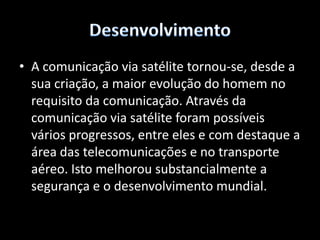 DesenvolvimentoCom o avanço das tecnologias em microinformática, o satélite passou a ser também o mais importante meio de transmissão de dados, podendo interligar qualquer parte do mundo em tempo quase real. Os satélites de comunicação oferecem uma tecnologia complementar àquela das fibras óptica em cabos submarinos de comunicação. 