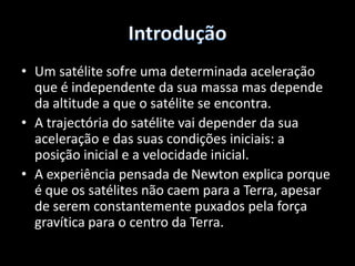 IntroduçãoUm satélite sofre uma determinada aceleração que é independente da sua massa mas depende da altitude a que o satélite se encontra. A trajectória do satélite vai depender da sua aceleração e das suas condições iniciais: a posição inicial e a velocidade inicial.A experiência pensada de Newton explica porque é que os satélites não caem para a Terra, apesar de serem constantemente puxados pela força gravítica para o centro da Terra.