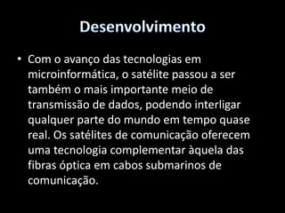 DesenvolvimentoEles também são usados nas comunicações com navios e aviões, o que não pode ser feito por outras tecnologias. É utilizado para transmissões de sinais de telefonia, rádio, TV e outros, recebidos da Terra, para outros pontos de recepção distribuídos em extensa área. No começo dos anos 60, determinou uma radical renovação das telecomunicações, tornando possíveis, entre outras, a transmissão de sinais de TV ao vivo entre continentes e a formação das redes de TV. 