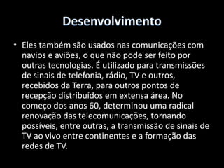DesenvolvimentoPara a actividade publicitária, foi o uso do satélite que massificou a modalidade de propaganda nacional. Em rádio e TV, os satélites servem não só para a difusão do sinal gerado na cabeça de rede como também para a captação de imagens e sons de eventos desportivos, notícias para os programas jornalísticos etc. 