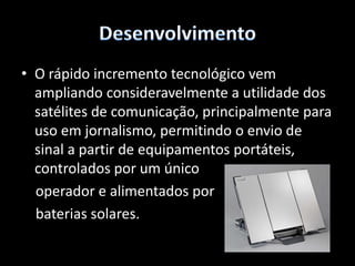 DesenvolvimentoOs satélites de comunicação possibilitam transmitir milhões de chamadas telefónicas, mensagens e informações. Pela internet em tempo real para todas as partes do mundo.