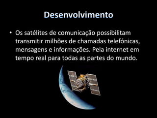 ConclusãoResumindo podemos dizer que nos dias de hoje era quase impossível vivermos sem os satélites, pois estamos dependentes deles para as nossas comunicações telefónicas, internet, ciência, navegação GPS, combate ao crime, etc…