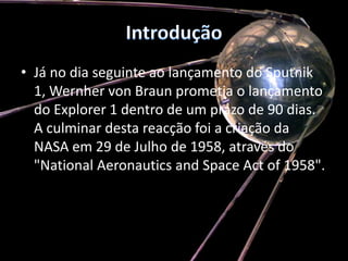 IntroduçãoJá no dia seguinte ao lançamento do Sputnik 1, WernhervonBraun prometia o lançamento do Explorer 1 dentro de um prazo de 90 dias. A culminar desta reacção foi a criação da NASA em 29 de Julho de 1958, através do "National Aeronautics andSpaceActof 1958". 