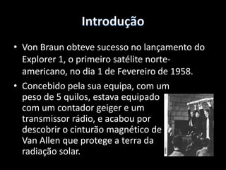 IntroduçãoVonBraun obteve sucesso no lançamento do Explorer 1, o primeiro satélite norte-americano, no dia 1 de Fevereiro de 1958.Concebido pela sua equipa, com um peso de 5 quilos, estava equipado com um contador geiger e um transmissor rádio, e acabou por descobrir o cinturão magnético deVanAllen que protege a terra da radiação solar. IntroduçãoAssim se deu inicio à era dos satélites 