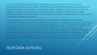 TELEFONÍA SATELITAL
Con el inicio de la era espacial se revolucionó por completo el mundo de las
telecomunicaciones. Los satélites artificiales (o simplemente satélites) son dispositivos
construidos por el ser humano y puestos en órbita alrededor de la Tierra. La idea de
utilizar un satélite en el espacio, que pueda recibir señales, amplificarlas y luego
retransmitirlas de vuelta a la Tierra, se convirtió en un potente sistema de comunicación
inalámbrico de larga distancia.
Para establecer un sistema de comunicación satelital se necesitan estaciones
espaciales, constituidas por los satélites en el espacio, y estaciones terrenas, constituidas
por los equipos de comunicación en tierra. Para lograr una comunicación satelital, los
satélites llevan puestos varios transponders (típicamente 32 unidades) que son
dispositivos de comunicación que reciben y transmiten señales de radio frecuencia, el
nombre del dispositivo es derivado de las palabras transmitter and responder. Cada
uno de los transponders puede captar una señal de entrada de una banda de
frecuencia dada, amplificarla y después difundirla a una frecuencia de salida distinta.
 