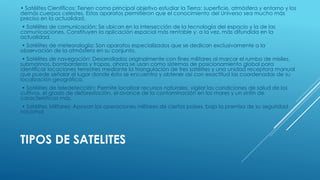 TIPOS DE SATELITES
• Satélites Científicos: Tienen como principal objetivo estudiar la Tierra: superficie, atmósfera y entorno y los
demás cuerpos celestes. Estos aparatos permitieron que el conocimiento del Universo sea mucho más
preciso en la actualidad.
• Satélites de comunicación: Se ubican en la intersección de la tecnología del espacio y la de las
comunicaciones. Constituyen la aplicación espacial más rentable y, a la vez, más difundida en la
actualidad.
• Satélites de meteorología: Son aparatos especializados que se dedican exclusivamente a la
observación de la atmósfera en su conjunto.
• Satélites de navegación: Desarrollados originalmente con fines militares al marcar el rumbo de misiles,
submarinos, bombarderos y tropas, ahora se usan como sistemas de posicionamiento global para
identificar locaciones terrestres mediante la triangulación de tres satélites y una unidad receptora manual
que puede señalar el lugar donde ésta se encuentra y obtener así con exactitud las coordenadas de su
localización geográfica.
• Satélites de teledetección: Permite localizar recursos naturales, vigilar las condiciones de salud de los
cultivos, el grado de deforestación, el avance de la contaminación en los mares y un sinfín de
características más.
• Satélites Militares: Apoyan las operaciones militares de ciertos países, bajo la premisa de su seguridad
nacional.
 