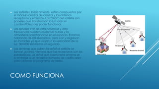COMO FUNCIONA
 Los satélites, básicamente, están compuestos por
el módulo central de control y las antenas
receptoras y emisoras. Las “alas” del satélite son
paneles que transforman la luz solar en
combustible para poder funcionar.
 Las señales VHF de alta potencia y alta
frecuencia pueden cruzar las nubes y la
atmosfera adentrándose en el espacio. Estamos
hablando 36 mil kilómetros, pero van y regresan
en instantes ya que viajan a la velocidad de la
luz, 300.000 kilómetros al segundo.
 Las antenas que suben la señal al satélite se
llaman up-links mientras que las receptoras son las
parabólicas. La señal que capta esta antena se
la entrega a un receptor llamado de codificador
para obtener el programa de radio.
 