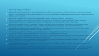  Articulo 14.- otorga concesiones
 Articulo 15.- explotar servicios de telecomunicaciones a través de una o más estaciones terrenas transmisoras propias
 Articulo 17.- los interesados en obtener permiso para instalar y operar estaciones terrenas transmisoras, deberán presentar
solicitud a la Secretaría
 Articulo 18.- requisitos para el permiso para instalar y operar estaciones terrenas transmisoras
 Articulo 19.- permisos sobre estaciones terrenas transmisoras se mantendrán vigentes siempre que no varíen las
características técnicas y de operación que hayan sido originalmente especificados en el permiso
 Articulo 20.- sin perjuicio de la concesión o permiso que, en su caso, se requiera para la prestación de servicios de
telecomunicaciones, la Secretaría podrá exentar de los requerimientos de permiso a estaciones terrenas
 Articulo 21.- considerando el desarrollo eficiente de las telecomunicaciones y previa opinión de la Comisión, podrá
autorizar a una o más personas físicas o morales mexicanas
 Articulo 22.- operadores satelitales y los prestadores de servicios satelitales deberán proporcionar los servicios en
condiciones satisfactorias de calidad, competitividad, continuidad y permanencia
 Articulo 23.- cuando un operador satelital o un prestador de servicios satelitales tenga poder sustancial en el mercado
relevante, a juicio de la Comisión Federal de Competencia
 Articulo 24.- los casos a que se refiere el artículo anterior, las obligaciones específicas que establezca la Comisión al
operador satelital o al prestador de servicios satelitales
 Articulo 25.- los operadores satelitales o prestadores de servicios satelitales podrán celebrar contratos de reserva de
capacidad con sus usuarios
 Articulo 26.- los operadores satelitales o los prestadores de servicios satelitales sólo podrán transmitir, difundir o propagar
señales de audio, video o de audio y video asociado, para ser recibidas directamente por el público en general
 
