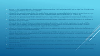  Articulo 27.- la Comisión expedirá disposiciones administrativas de carácter general a las que se sujetarán los operadores
satelitales y prestadores de servicios satelitales
 Articulo 28.- los operadores satelitales sólo podrán hacer disponible su capacidad satelital a personas que cuenten con
concesión de red pública de telecomunicaciones o permiso de los previstos en el artículo 31 de la Ley
 Articulo 29.- los operadores satelitales deberán reservar una porción de su capacidad en cada banda de frecuencias
 Articulo 31.- los usuarios con los que los operadores satelitales tengan celebrados contratos al momento de realizarse el
reemplazo de algún satélite
 Articulo 32.- los servicios de telecomunicaciones que podrán prestarse en el territorio nacional a través de satélites
extranjeros, serán aquéllos que estén contemplados en los tratados internacionales en la materia que el Gobierno
Mexicano haya celebrado con los países de origen de dichos satélites
 Articulo 34.- la activación directa o indirecta, en su caso, de equipos que reciban las señales de bandas de frecuencias
asociadas a sistemas satelitales extranjeros
 Articulo 35.- la facturación y la cobranza de la capacidad satelital o de los servicios de telecomunicaciones que se presten
a través de la explotación de los derechos de emisión y recepción de señales de bandas de frecuencias asociadas a
sistemas satelitales extranjeros
 Articulo 36.- en la explotación de los derechos de emisión y recepción de señales de bandas de frecuencias asociadas a
sistemas satelitales extranjeros
 Articulo 37.- los signatarios de las organizaciones internacionales de satélites podrán prestar servicios nacionales e
internacionales
 Articulo 38.- en la prestación de servicios satelitales a través de satélites internacionales serán aplicables los artículos 33 a 35
del presente Reglamento
Artículo 39.- cuando los operadores satelitales pretendan adicionar o modificar los servicios comprendidos en su concesión
 