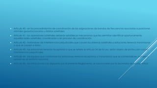  Artículo 40.- en los procedimientos de coordinación de las asignaciones de bandas de frecuencias asociadas a posiciones
orbitales geoestacionarias u órbitas satelitales
 Artículo 41.- los operadores satelitales deberán establecer mecanismos que les permitan identificar oportunamente
aquellas redes satelitales, coordinadas o en proceso de coordinación
 Artículo 42.- tratándose de interferencias perjudiciales que causen los sistemas satelitales o estaciones terrenas transmisoras
o que se causen a éstos
 Artículo 43.- las estaciones terrenas receptoras a que se refiere el artículo 34 de la Ley, serán objeto de protección contra
interferencias perjudiciales
 Artículo 44.- los equipos que conforman las estaciones terrenas receptoras o transmisoras que se comercialicen, instalen y
operen en el territorio nacional
 Artículo 45.- las infracciones a lo dispuesto por el presente Reglamento, se sancionarán por la Secretaría de conformidad
 