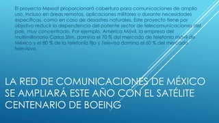 LA RED DE COMUNICACIONES DE MÉXICO
SE AMPLIARÁ ESTE AÑO CON EL SATÉLITE
CENTENARIO DE BOEING
El proyecto Mexsat proporcionará cobertura para comunicaciones de amplio
uso, incluso en áreas remotas, aplicaciones militares o durante necesidades
específicas, como en caso de desastres naturales. Este proyecto tiene por
objetivo reducir la dependencia del potente sector de telecomunicaciones del
país, muy concentrado. Por ejemplo, América Móvil, la empresa del
multimillonario Carlos Slim, domina el 70 % del mercado de telefonía móvil de
México y el 80 % de la telefonía fija y Televisa domina el 60 % del mercado
televisivo.
 