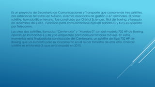 Es un proyecto del Secretaría de Comunicaciones y Transporte que comprende tres satélites,
dos estaciones terrestres en México, sistemas asociados de gestión y 67 terminales. El primer
satélite, llamado Bicentenario, fue construido por Orbital Sciences, filial de Boeing, y lanzado
en diciembre de 2.012. Funciona para comunicaciones fijas en bandas C y KU y es operado
por Telecomm.
Los otros dos satélites, llamados “Centenario” y “Morelos-3” son del modelo 702 HP de Boeing,
operan en las bandas L y KU y se emplearán para comunicaciones móviles. En estos
momentos está finalizada la construcción del Centenario, un satélite del tipo 702 HP de
Boeing que ya está listo para su lanzamiento en el tercer trimestre de este año. El tercer
satélite es el Morelos-3, que será lanzado en 2015.
 