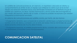 COMUNICACION SATELITAL
Un satélite de comunicaciones es, en esencia, un repetidor colocado en órbita: su
comportamiento es similar al de un espejo que reflejase los datos que se le envían
desde una estación terrestre hacia unos terminales instalados en el territorio al que el
satélite da cobertura, es decir, recibe información y envía ondas electromagnéticas,
por medio del espacio, dentro de un radio, a todos los posibles receptores que deseen
interpretar la información enviada.
Un sistema de comunicaciones por satélite consta, por tanto, de dos tramos:
* El segmento terrestre, que comprende la estación central (que cumple funciones de
control, envío de datos y conexión con el resto de redes) más los terminales de usuario
(básicamente antenas de mucha directividad).
* El segmento espacial, el satélite propiamente dicho, a bordo del cual se encuentran
los repetidores (conocidos como transponedores).
 